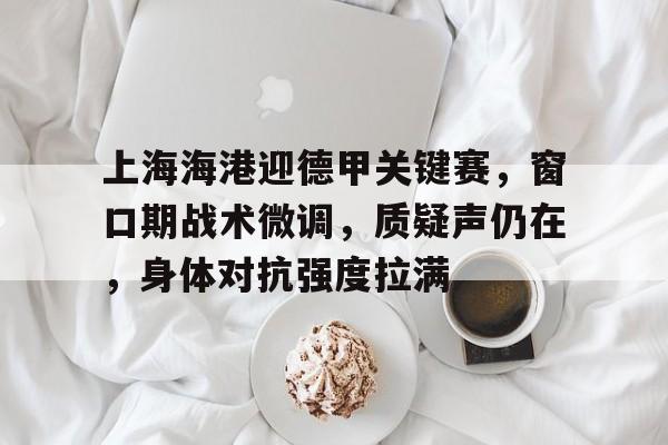 乐竞体育官网-关于上海海港迎德甲关键赛，窗口期战术微调，质疑声仍在，身体对抗强度拉满的信息