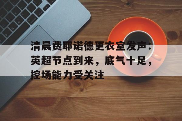 九游- 清晨费耶诺德更衣室发声：英超节点到来，底气十足，控场能力受关注